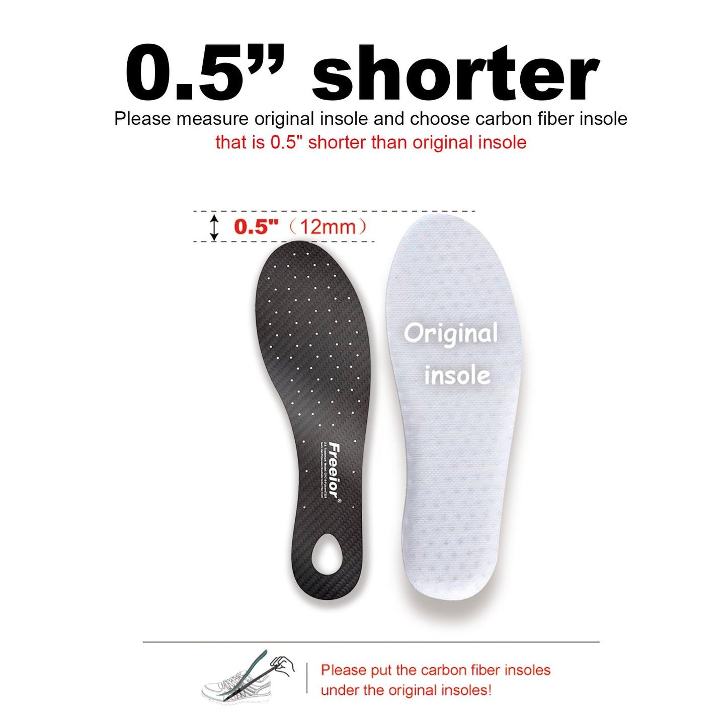 To ensure perfect fit, your carbon fiber plate should be 0.3” - 0.5” shorter than your shoe's original insole. Note: This rigid plate provides maximum torsion control and energy return for sports.